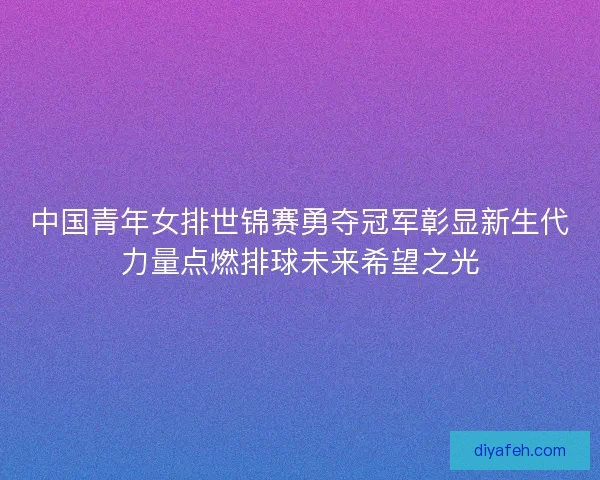 中国青年女排世锦赛勇夺冠军彰显新生代力量点燃排球未来希望之光