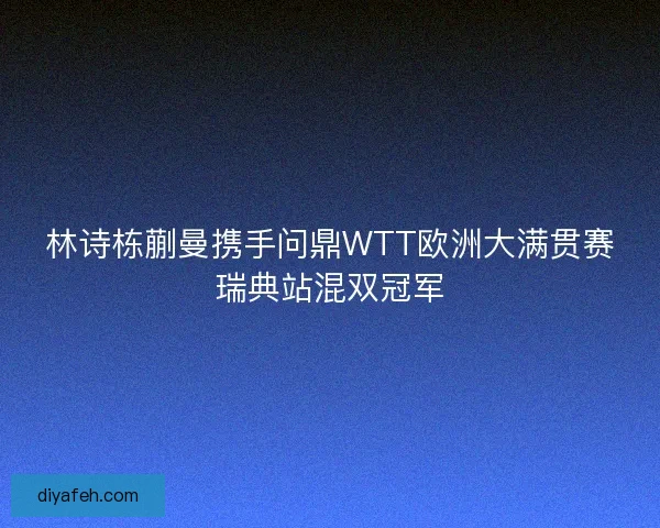 林诗栋蒯曼携手问鼎WTT欧洲大满贯赛瑞典站混双冠军