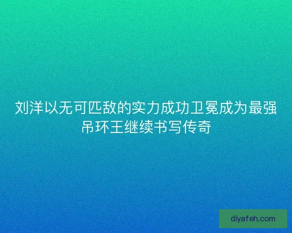 刘洋以无可匹敌的实力成功卫冕成为最强吊环王继续书写传奇 刘洋以无可匹敌的实力成功卫冕成为最强吊环王继续书写传奇