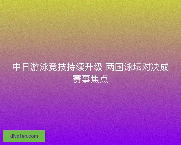 中日游泳竞技持续升级 两国泳坛对决成赛事焦点 中日游泳竞技持续升级 两国泳坛对决成赛事焦点
