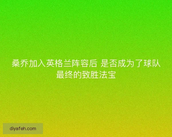 桑乔加入英格兰阵容后 是否成为了球队最终的致胜法宝