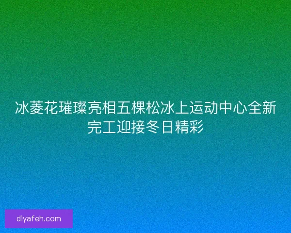 冰菱花璀璨亮相五棵松冰上运动中心全新完工迎接冬日精彩 冰菱花璀璨亮相五棵松冰上运动中心全新完工迎接冬日精彩