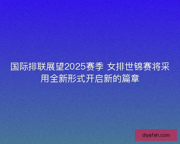 国际排联展望2025赛季 女排世锦赛将采用全新形式开启新的篇章