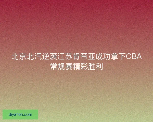北京北汽逆袭江苏肯帝亚成功拿下CBA常规赛精彩胜利 北京北汽逆袭江苏肯帝亚成功拿下CBA常规赛精彩胜利