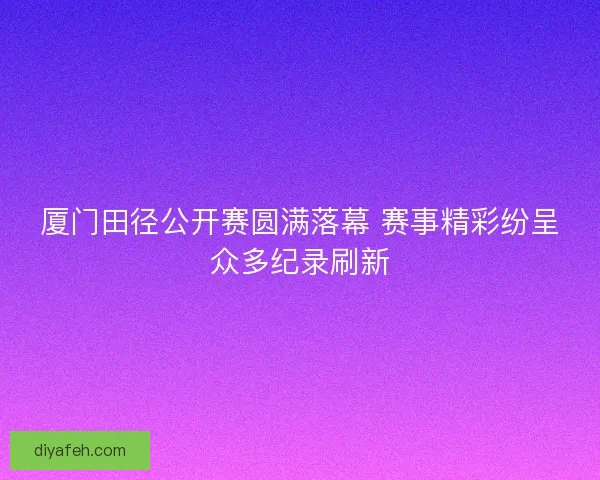 厦门田径公开赛圆满落幕 赛事精彩纷呈众多纪录刷新