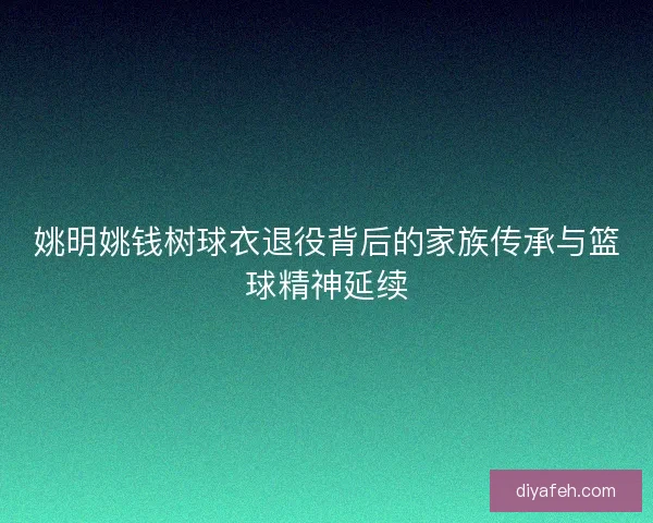 姚明姚钱树球衣退役背后的家族传承与篮球精神延续